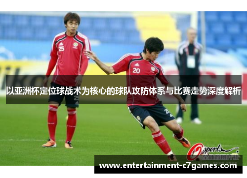 以亚洲杯定位球战术为核心的球队攻防体系与比赛走势深度解析