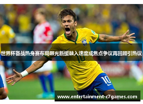 世界杯备战热身赛布局曝光新援融入速度成焦点争议再回顾引热议