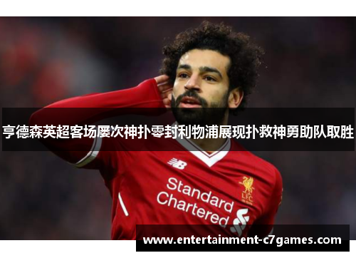 亨德森英超客场屡次神扑零封利物浦展现扑救神勇助队取胜 亨德森英超客场屡次神扑零封利物浦展现扑救神勇助队取胜