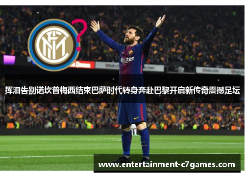 挥泪告别诺坎普梅西结束巴萨时代转身奔赴巴黎开启新传奇震撼足坛