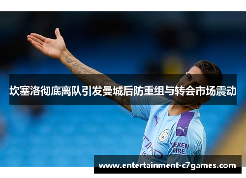 坎塞洛彻底离队引发曼城后防重组与转会市场震动