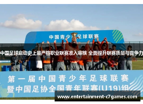 中国足球启动史上最严格职业联赛准入审核 全面提升联赛质量与竞争力