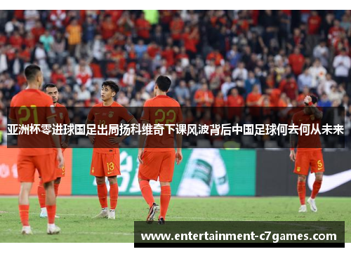 亚洲杯零进球国足出局扬科维奇下课风波背后中国足球何去何从未来